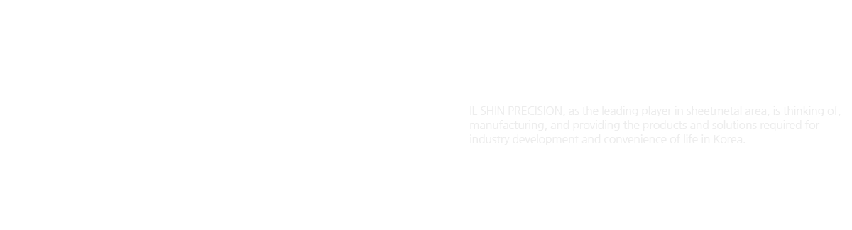 IL SHIN PRECISION Introduction
IL SHIN PRECISION, as the leading player in sheetmetal area, is thinking of, manufacturing, and providing the products and solutions required for industry development and convenience of life in Korea.
